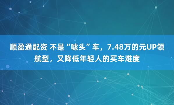 顺盈通配资 不是“噱头”车，7.48万的元UP领航型，又降低年轻人的买车难度