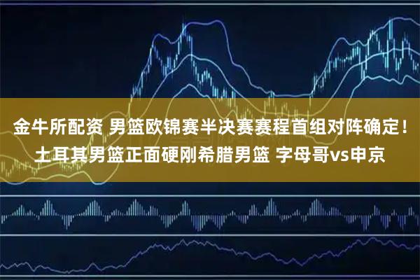 金牛所配资 男篮欧锦赛半决赛赛程首组对阵确定！土耳其男篮正面硬刚希腊男篮 字母哥vs申京