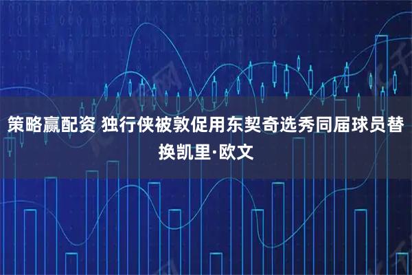 策略赢配资 独行侠被敦促用东契奇选秀同届球员替换凯里·欧文