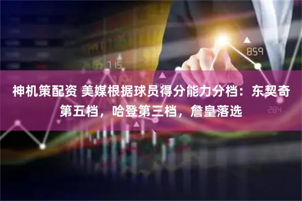 神机策配资 美媒根据球员得分能力分档：东契奇第五档，哈登第三档，詹皇落选