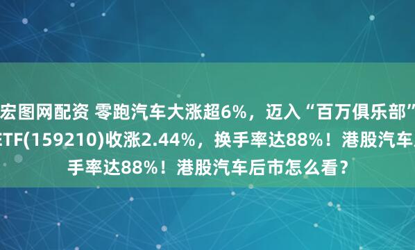 宏图网配资 零跑汽车大涨超6%，迈入“百万俱乐部”！港股汽车ETF(159210)收涨2.44%，换手率达88%！港股汽车后市怎么看？