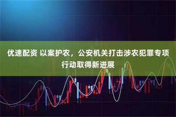 优速配资 以案护农，公安机关打击涉农犯罪专项行动取得新进展