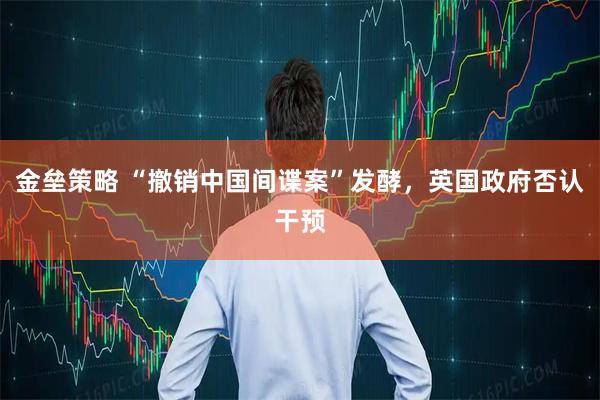 金垒策略 “撤销中国间谍案”发酵，英国政府否认干预