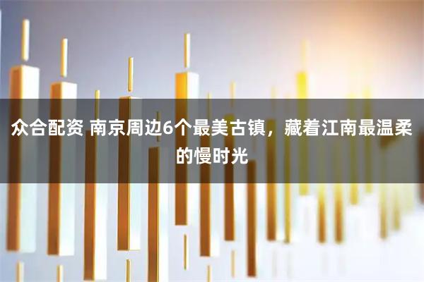 众合配资 南京周边6个最美古镇，藏着江南最温柔的慢时光
