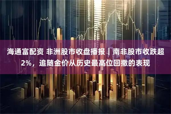 海通富配资 非洲股市收盘播报｜南非股市收跌超2%，追随金价从历史最高位回撤的表现