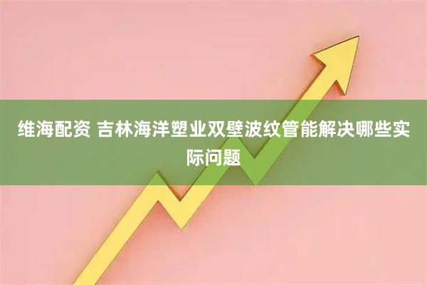 维海配资 吉林海洋塑业双壁波纹管能解决哪些实际问题