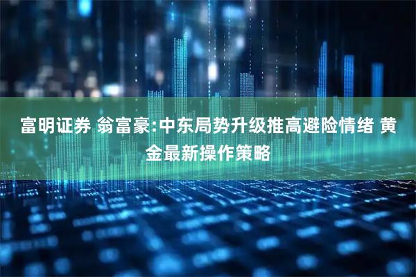 富明证券 翁富豪:中东局势升级推高避险情绪 黄金最新操作策略