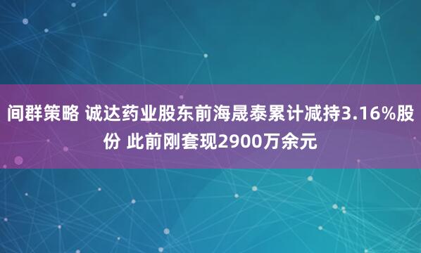 间群策略 诚达药业股东前海晟泰累计减持3.16%股份 此前刚套现2900万余元