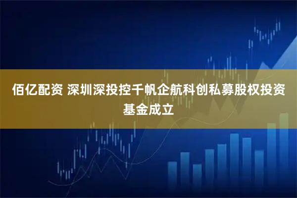佰亿配资 深圳深投控千帆企航科创私募股权投资基金成立