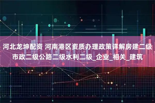 河北龙坤配资 河南港区资质办理政策详解房建二级市政二级公路二级水利二级_企业_相关_建筑