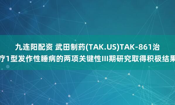 九连阳配资 武田制药(TAK.US)TAK-861治疗1型发作性睡病的两项关键性III期研究取得积极结果