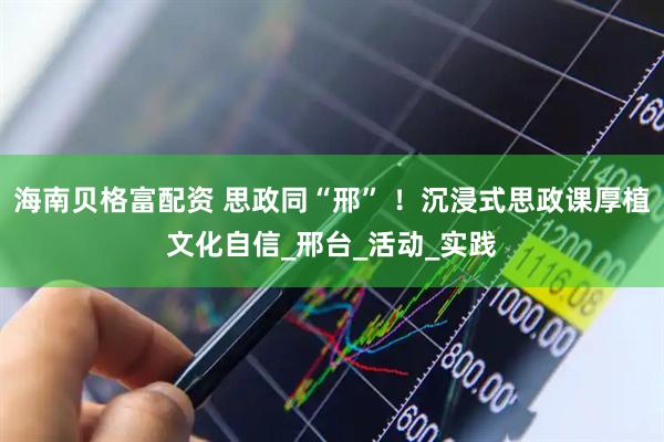 海南贝格富配资 思政同“邢” ！沉浸式思政课厚植文化自信_邢台_活动_实践