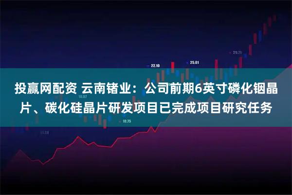 投赢网配资 云南锗业：公司前期6英寸磷化铟晶片、碳化硅晶片研发项目已完成项目研究任务