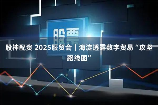 股神配资 2025服贸会｜海淀透露数字贸易“攻坚路线图”
