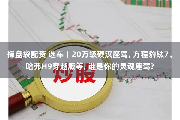 操盘袋配资 选车丨20万级硬汉座驾, 方程豹钛7、哈弗H9穿越版等, 谁是你的灵魂座驾?