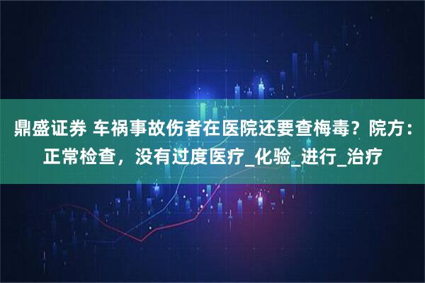 鼎盛证券 车祸事故伤者在医院还要查梅毒？院方：正常检查，没有过度医疗_化验_进行_治疗