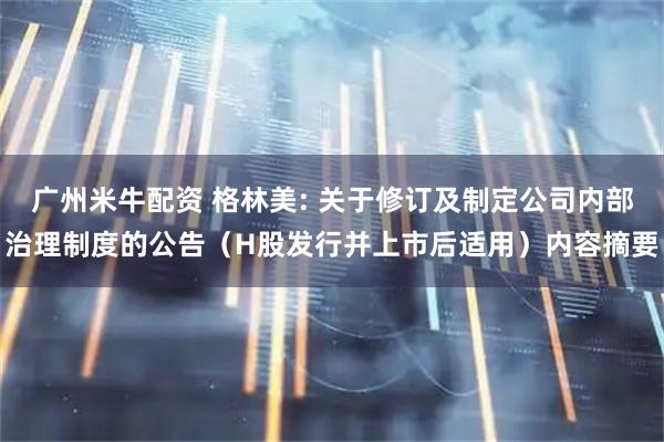 广州米牛配资 格林美: 关于修订及制定公司内部治理制度的公告（H股发行并上市后适用）内容摘要