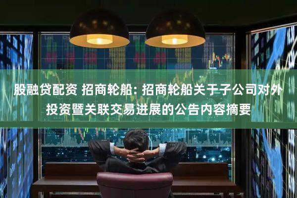 股融贷配资 招商轮船: 招商轮船关于子公司对外投资暨关联交易进展的公告内容摘要