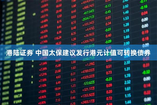 港陆证券 中国太保建议发行港元计值可转换债券