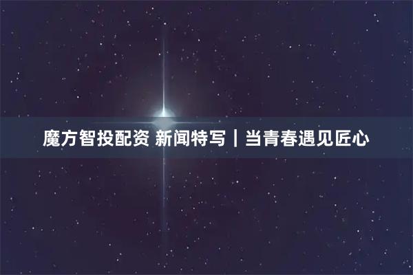魔方智投配资 新闻特写｜当青春遇见匠心