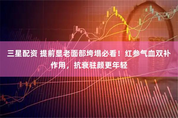三星配资 提前显老面部垮塌必看！红参气血双补作用，抗衰驻颜更年轻