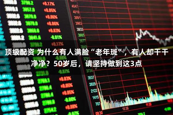 顶级配资 为什么有人满脸“老年斑”，有人却干干净净？50岁后，请坚持做到这3点