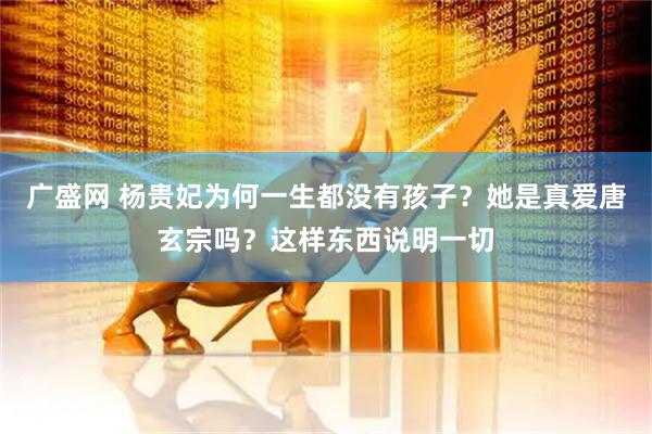 广盛网 杨贵妃为何一生都没有孩子？她是真爱唐玄宗吗？这样东西说明一切